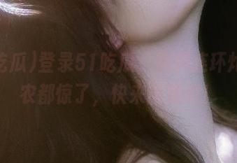 登录51吃瓜，黑料连环炮，瓜农都惊了，快来围观呐！