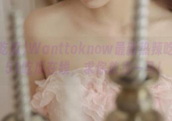 Wanttoknow最新热辣吃瓜？51吃瓜在线，求你放我一马！