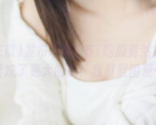 发布奇闻！51吃瓜竟然把黑料整成了更大的瓜！我默默围观…