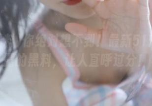 你绝对想不到！最新51爆料揭露的黑料，让人直呼过分！