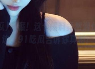 收藏！这个黑料竟然潜伏在你身边，91吃瓜告诉你真相！