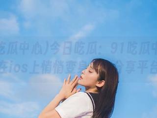 今日吃瓜：91吃瓜中心竟然在ios上悄悄变身美食分享平台？