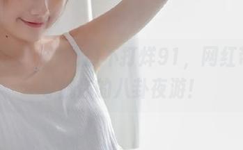 吃瓜不打烊91，网红带路，导航你的八卦夜游！