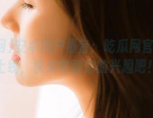 安卓用户福音：吃瓜网官网终于上线，快来收割你的兴趣吧！