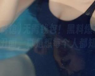 无需钱包！黑料爆料馆带来免费丑闻，真是想每个人都知道！