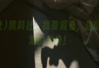 黑料社，我要观看，边吃瓜边高潮的节奏！